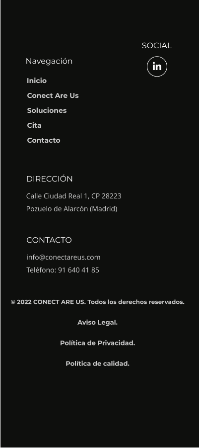 Navegación SOCIAL DIRECCIÓN Calle Ciudad Real 1, CP 28223 Pozuelo de Alarcón (Madrid) CONTACTO info@conectareus.com Teléfono: 91 640 41 85  Inicio Conect Are Us Soluciones Cita Contacto © 2022 CONECT ARE US. Todos los derechos reservados.  Aviso Legal.  Política de Privacidad.  Política de calidad.